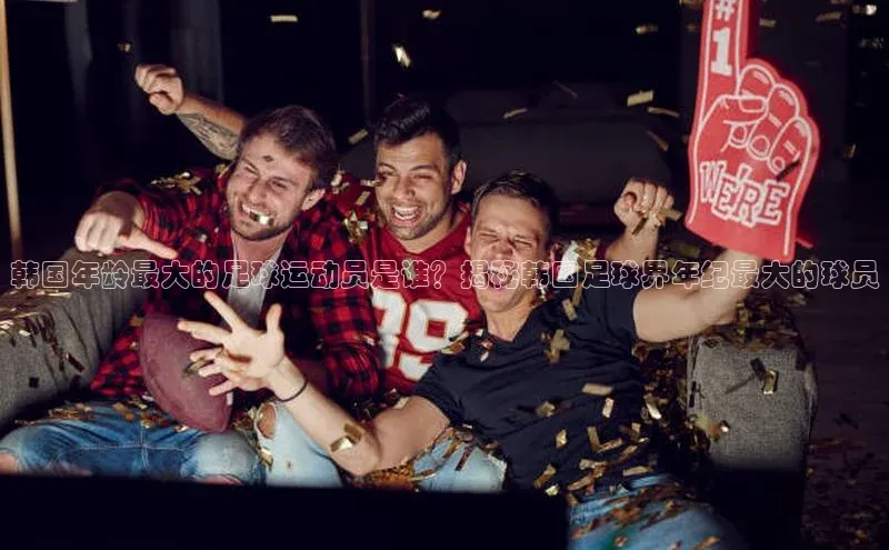 焦点平台注册账号每日互动韩国年龄最大的足球运动员是谁？揭秘韩国足球界年纪最大的球员