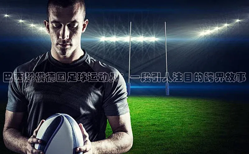 焦点登录地址入口百度取证巴西超模德国足球运动员：一段引人注目的跨界故事