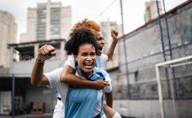 焦点娱乐账号注册入口官网百度识图军旅风采：定向运动赛事与军队士兵的综合体能提升策略探讨